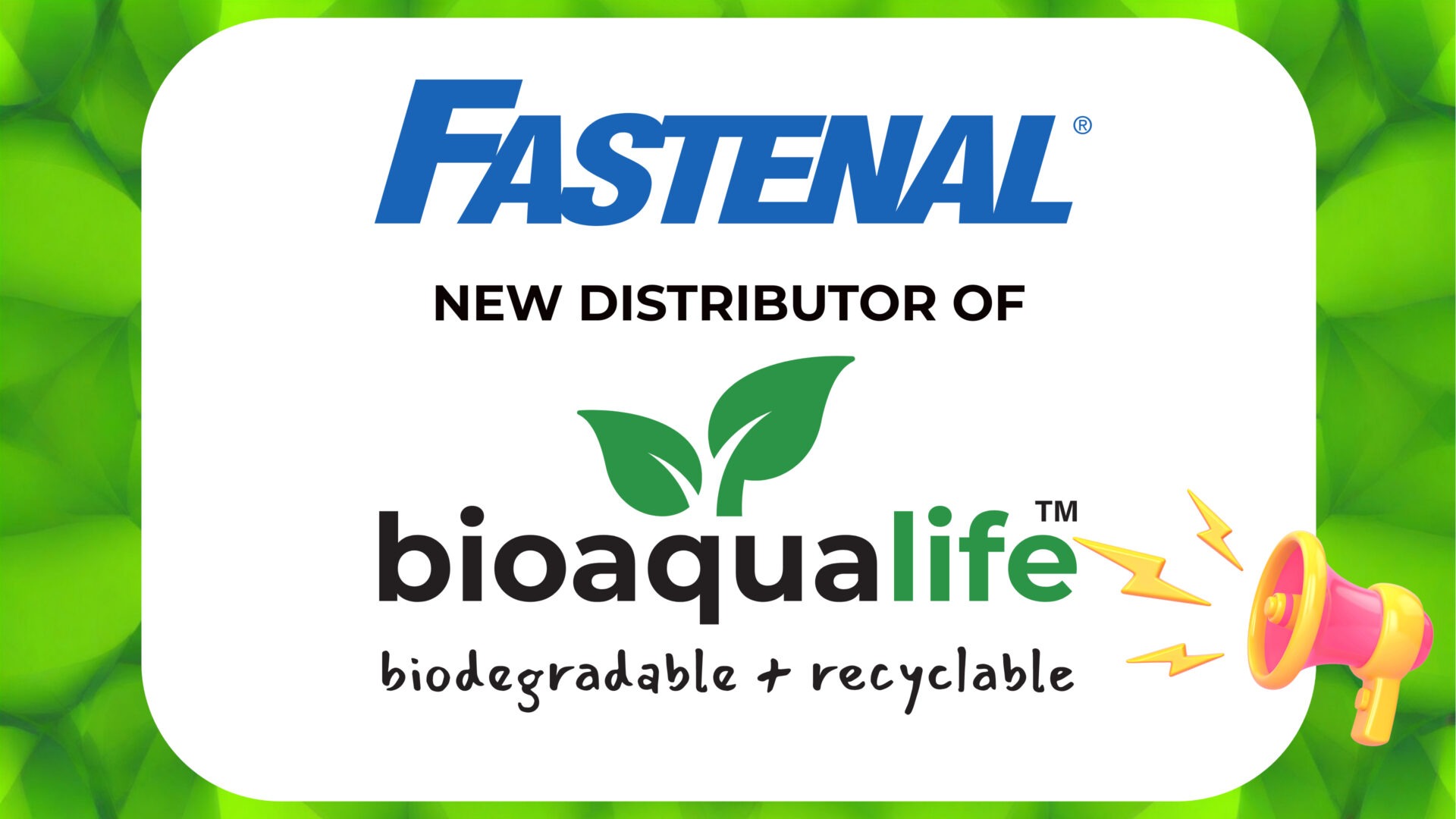 bioaqualife: A graphic with the Fastenal logo above the text "NEW DISTRIBUTOR OF" and the bioaqualife logo with green leaves, plus the words "biodegradable + recyclable," on a green leafy background with a pink megaphone icon.